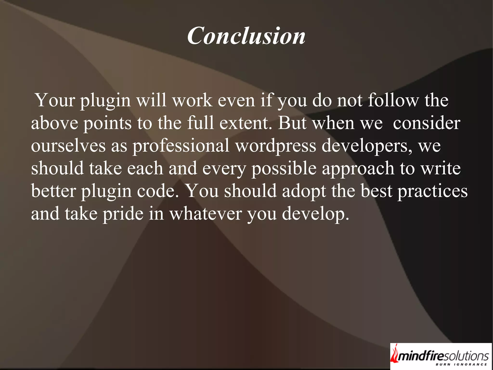 Conclusion Your plugin will work even if you do not follow the above points to the full extent. But when we consider ourselves as professional wordpress developers, we should take each and every possible approach to write better plugin code. You should adopt the best practices and take pride in whatever you develop. 