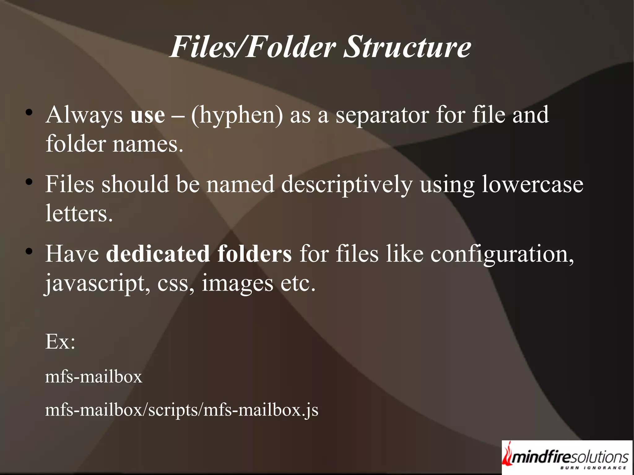 Files/Folder Structure    Always use – (hyphen) as a separator for file and folder names. Files should be named descriptively using lowercase letters. Have dedicated folders for files like configuration, javascript, css, images etc. Ex: mfs-mailbox mfs-mailbox/scripts/mfs-mailbox.js 