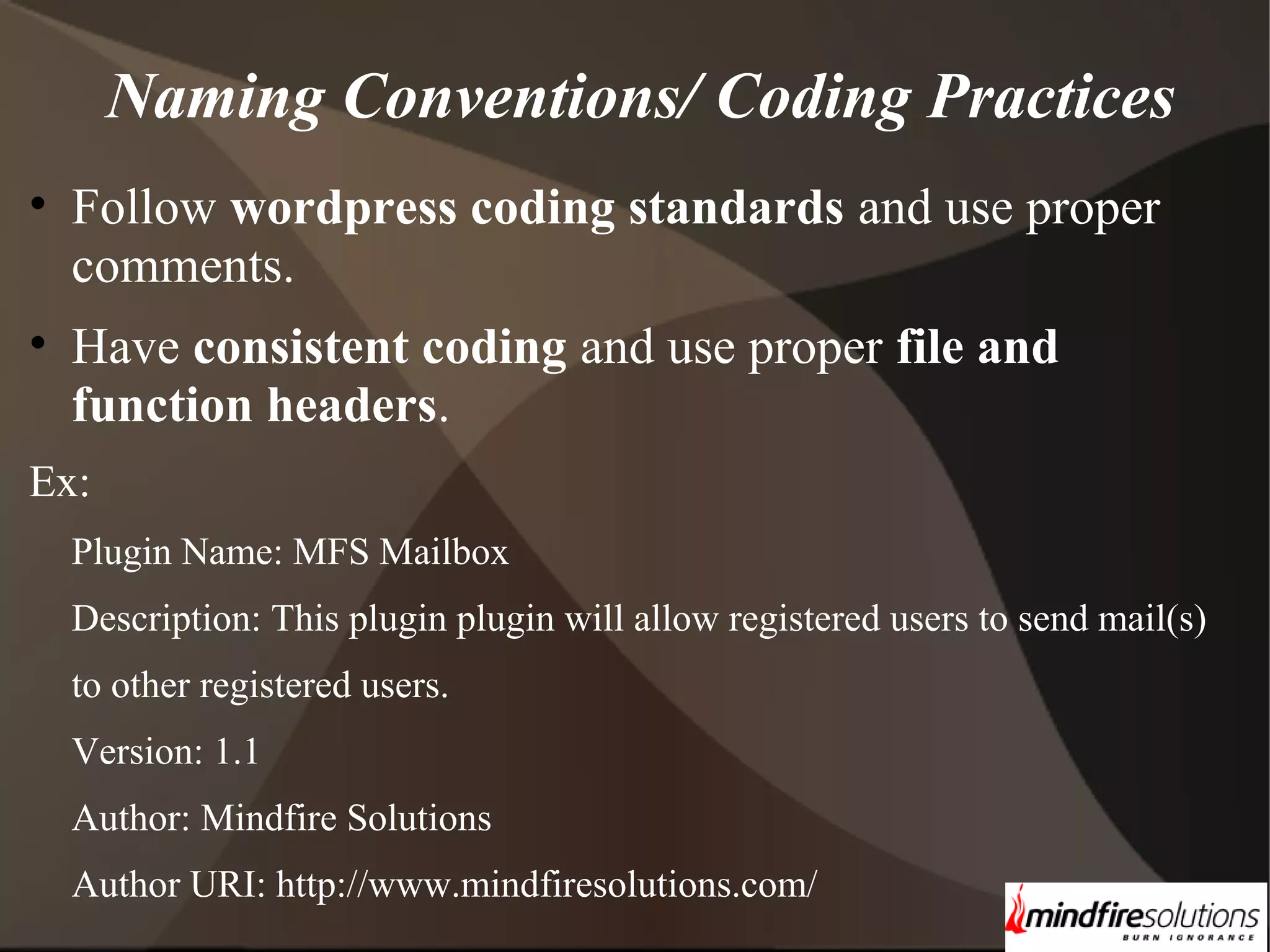 Naming Conventions/ Coding Practices • Follow wordpress coding standards and use proper comments. • Have consistent coding and use proper file and function headers. Ex: Plugin Name: MFS Mailbox Description: This plugin plugin will allow registered users to send mail(s) to other registered users. Version: 1.1 Author: Mindfire Solutions Author URI: http://www.mindfiresolutions.com/ 