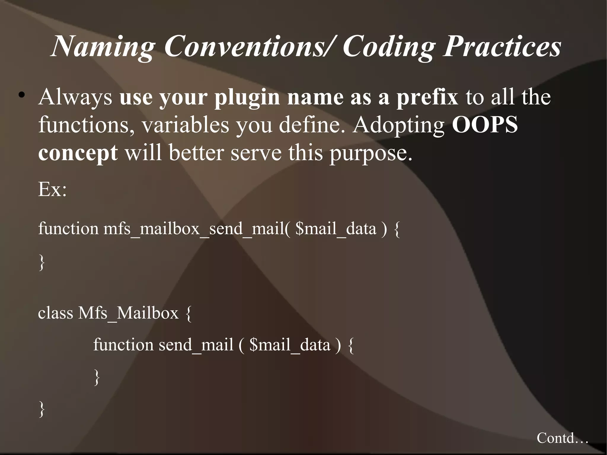 Naming Conventions/ Coding Practices • Always use your plugin name as a prefix to all the functions, variables you define. Adopting OOPS concept will better serve this purpose. Ex: function mfs_mailbox_send_mail( $mail_data ) { } class Mfs_Mailbox { function send_mail ( $mail_data ) { } } Contd… 
