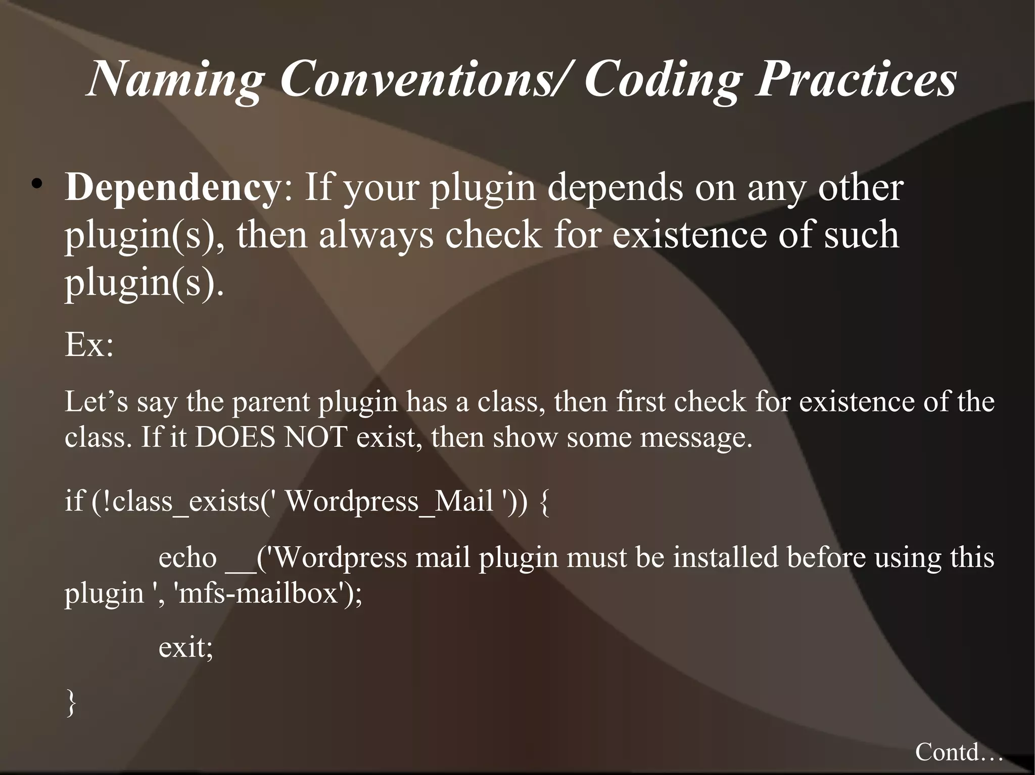 Naming Conventions/ Coding Practices • Dependency: If your plugin depends on any other plugin(s), then always check for existence of such plugin(s). Ex: Let’s say the parent plugin has a class, then first check for existence of the class. If it DOES NOT exist, then show some message. if (!class_exists(' Wordpress_Mail ')) { echo __('Wordpress mail plugin must be installed before using this plugin ', 'mfs-mailbox'); exit; } Contd… 