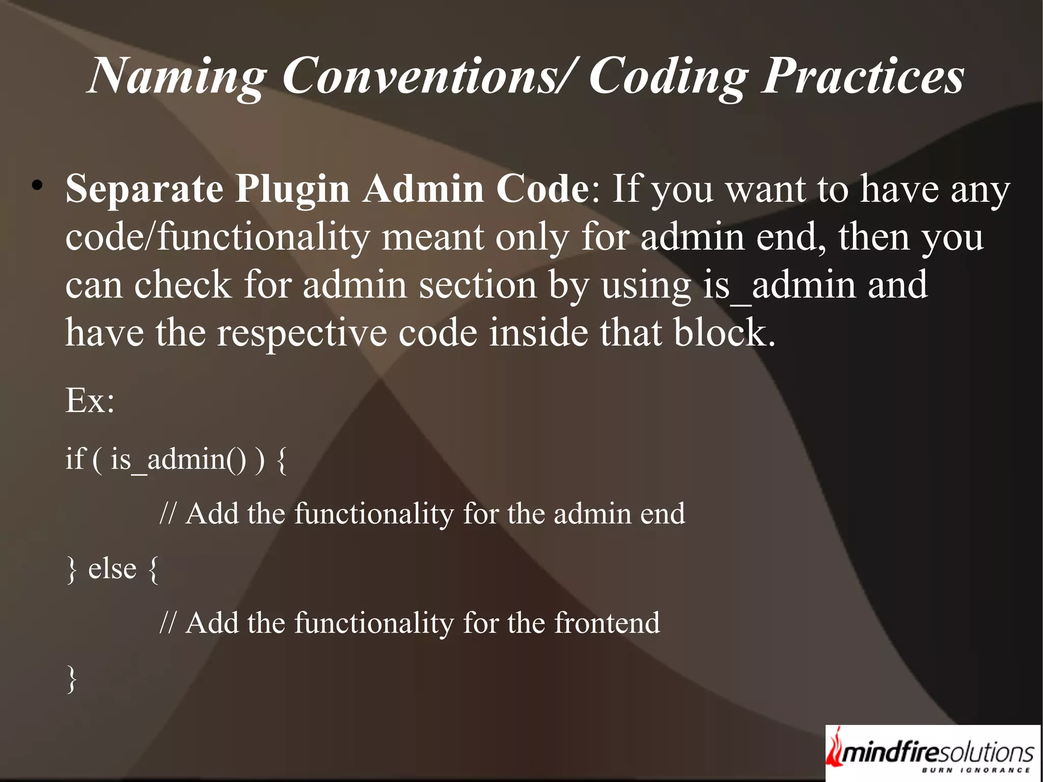 Naming Conventions/ Coding Practices • Separate Plugin Admin Code: If you want to have any code/functionality meant only for admin end, then you can check for admin section by using is_admin and have the respective code inside that block. Ex: if ( is_admin() ) { // Add the functionality for the admin end } else { // Add the functionality for the frontend } 