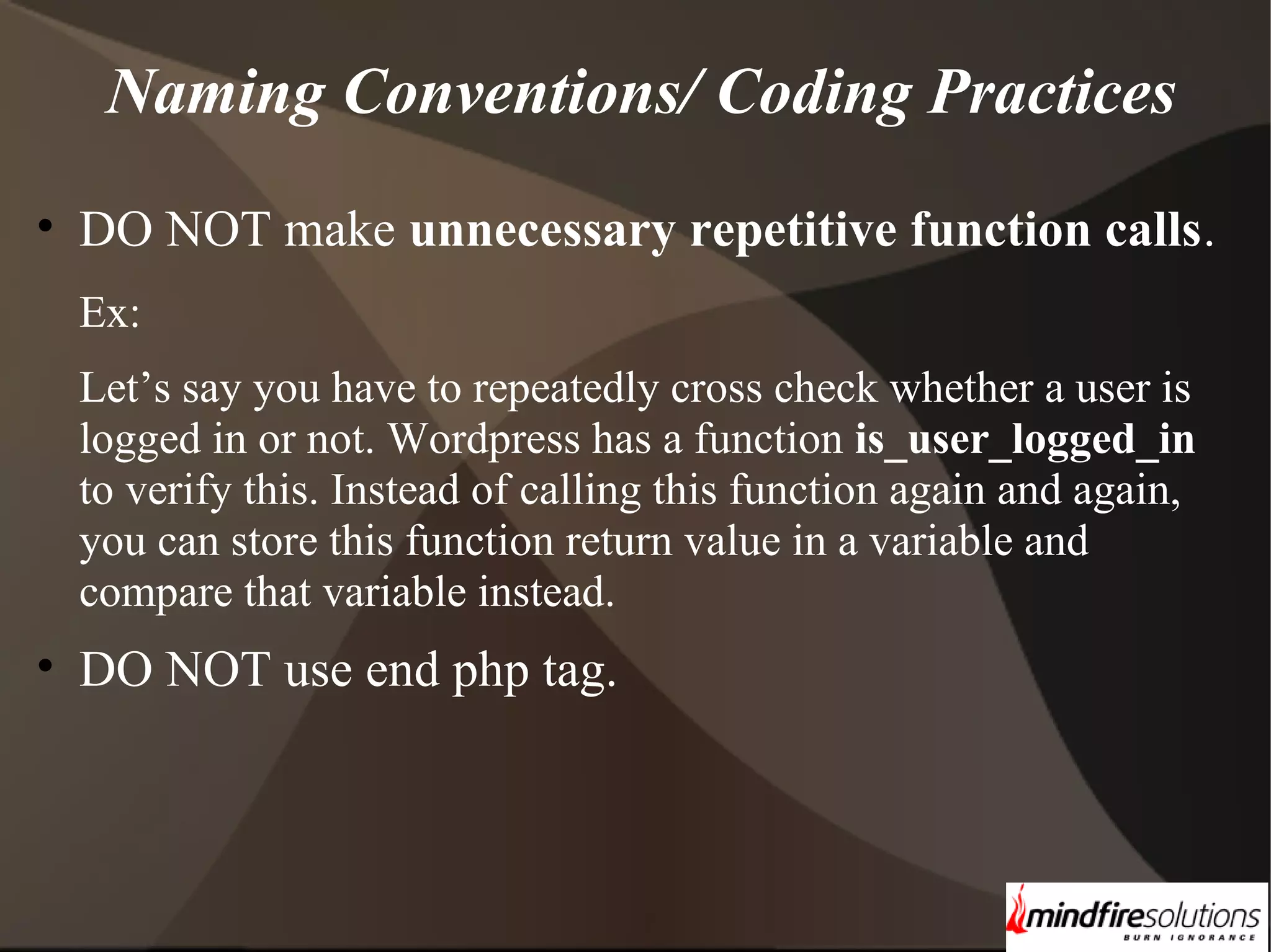 Naming Conventions/ Coding Practices • DO NOT make unnecessary repetitive function calls. Ex: Let’s say you have to repeatedly cross check whether a user is logged in or not. Wordpress has a function is_user_logged_in to verify this. Instead of calling this function again and again, you can store this function return value in a variable and compare that variable instead. • DO NOT use end php tag. 