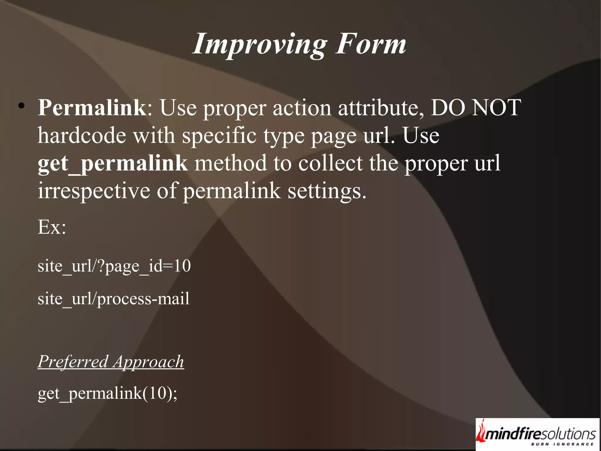 Improving Form • Permalink: Use proper action attribute, DO NOT hardcode with specific type page url. Use get_permalink method to collect the proper url irrespective of permalink settings. Ex: site_url/?page_id=10 site_url/process-mail Preferred Approach get_permalink(10); 