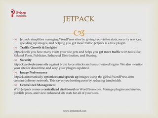  Jetpack simplifies managing WordPress sites by giving you visitor stats, security services,
speeding up images, and helping you get more traffic. Jetpack is a free plugin.
 Traffic Growth & Insights
Jetpack tells you how many visits your site gets and helps you get more traffic with tools like
Related Posts, Publicize, Enhanced Distribution, and Sharing.
 Security
Jetpack protects your site against brute force attacks and unauthorised logins. We also monitor
your site for downtime and keep your plugins updated.
 Image Performance
Jetpack automatically optimizes and speeds up images using the global WordPress.com
content delivery network. This saves you hosting costs by reducing bandwidth.
 Centralized Management
With Jetpack comes a centralized dashboard on WordPress.com. Manage plugins and menus,
publish posts, and view enhanced site stats for all of your sites.
JETPACK
www.iprismtech.com
 