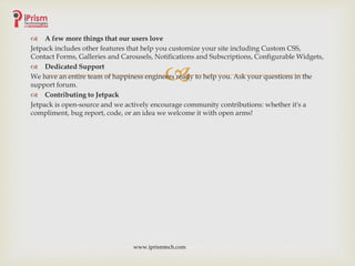 
 A few more things that our users love
Jetpack includes other features that help you customize your site including Custom CSS,
Contact Forms, Galleries and Carousels, Notifications and Subscriptions, Configurable Widgets,
 Dedicated Support
We have an entire team of happiness engineers ready to help you. Ask your questions in the
support forum.
 Contributing to Jetpack
Jetpack is open-source and we actively encourage community contributions: whether it's a
compliment, bug report, code, or an idea we welcome it with open arms!
www.iprismtech.com
 