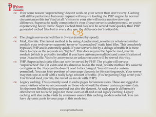 
 If for some reason "supercaching" doesn't work on your server then don't worry. Caching
will still be performed, but every request will require loading the PHP engine. In normal
circumstances this isn't bad at all. Visitors to your site will notice no slowdown or
difference. Supercache really comes into it's own if your server is underpowered, or you're
experiencing heavy traffic. Super Cached html files will be served more quickly than PHP
generated cached files but in every day use, the difference isn't noticeable.
 The plugin serves cached files in 3 ways (ranked by speed):
 Mod_Rewrite. The fastest method is by using Apache mod_rewrite (or whatever similar
module your web server supports) to serve "supercached" static html files. This completely
bypasses PHP and is extremely quick. If your server is hit by a deluge of traffic it is more
likely to cope as the requests are "lighter". This does require the Apache mod_rewrite
module (which is probably installed if you have custom permalinks) and a modification of
your .htaccess file. Visits by anonymous or unknown users will be served this way.
 PHP. Supercached static files can now be served by PHP. The plugin will serve a
"supercached" file if it exists and it's almost as fast as the mod_rewrite method. It's easier to
configure as the .htaccess file doesn't need to be changed. You still need a custom
permalink. You can keep portions of your page dynamic in this caching mode. Your server
may not cope as well with a really large amount of traffic. (You're gaming Digg aren't you?
You'll need mod_rewrite, the rest of us are ok with PHP!)
 Legacy caching. This is mainly used to cache pages for known users. These are logged in
users, visitors who leave comments or those who should be shown custom per-user data.
It's the most flexible caching method but also the slowest. As each page is different it's
often better not to cache pages for these users at all and avoid legacy caching. Legacy
caching will also cache visits by unknown users if this caching mode is selected. You can
have dynamic parts to your page in this mode too.
www.iprismtech.com
 
