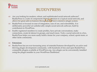 
 Are you looking for modern, robust, and sophisticated social network software?
BuddyPress is a suite of components that are common to a typical social network, and
allows for great add-on features through WordPress's extensive plugin system.
 BuddyPress is focused on ease of integration, ease of use, and extensibility. It is
deliberately powerful yet unbelievably simple social network software, built by
contributors to WordPress.
 Enable registered members to create profiles, have private conversations, make
connections, create & interact in groups, and much more. Truly a social network in a box,
BuddyPress helps you more easily build a home for your company, school, sports team, or
other niche community.
 Extensions
 BuddyPress has an ever-increasing array of extended features developed by an active and
thriving plugin development community, with hundreds of free-and-open BuddyPress-
compatible plugins available at WordPress.org. Any plugin can be conveniently installed
using the plugin installer in your WordPress Dashboard.
BUDDYPRESS
www.iprismtech.com
 