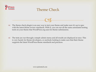 
 The theme check plugin is an easy way to test your theme and make sure it's up to spec
with the latest theme review standards. With it, you can run all the same automated testing
tools on your theme that WordPress.org uses for theme submissions.
 The tests are run through a simple admin menu and all results are displayed at once. This
is very handy for theme developers, or anybody looking to make sure that their theme
supports the latest WordPress theme standards and practices.
Theme Check
www.iprismtech.com
 