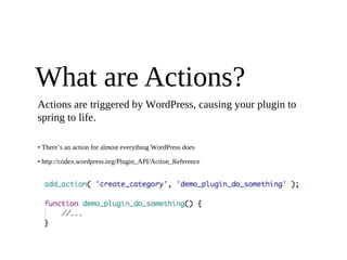 What are Actions?
Actions are triggered by WordPress, causing your plugin to
spring to life.

• There’s an action for almost everything WordPress does

• http://codex.wordpress.org/Plugin_API/Action_Reference
 