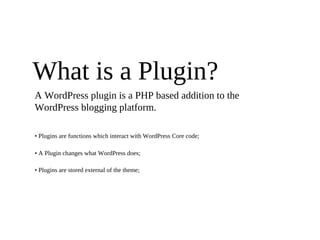 What is a Plugin?
A WordPress plugin is a PHP based addition to the
WordPress blogging platform.

• Plugins are functions which interact with WordPress Core code;

• A Plugin changes what WordPress does;

• Plugins are stored external of the theme;
 