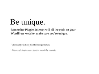 Be unique.
Remember Plugins interact will all the code on your
WordPress website, make sure you’re unique.


• Classes and Functions should use unique names;

• thisismyurl_plugin_name_function_name() for example;
 