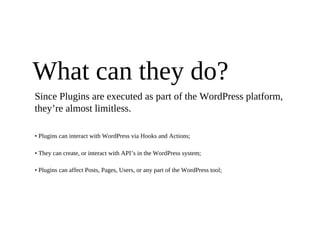 What can they do?
Since Plugins are executed as part of the WordPress platform,
they’re almost limitless.

• Plugins can interact with WordPress via Hooks and Actions;

• They can create, or interact with API’s in the WordPress system;

• Plugins can affect Posts, Pages, Users, or any part of the WordPress tool;
 