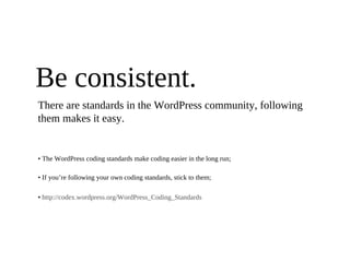 Be consistent.
There are standards in the WordPress community, following
them makes it easy.


• The WordPress coding standards make coding easier in the long run;

• If you’re following your own coding standards, stick to them;

• http://codex.wordpress.org/WordPress_Coding_Standards
 