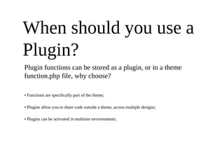 When should you use a
Plugin?
Plugin functions can be stored as a plugin, or in a theme
function.php file, why choose?

• Functions are specifically part of the theme;

• Plugins allow you to share code outside a theme, across multiple designs;

• Plugins can be activated in multisite environments;
 