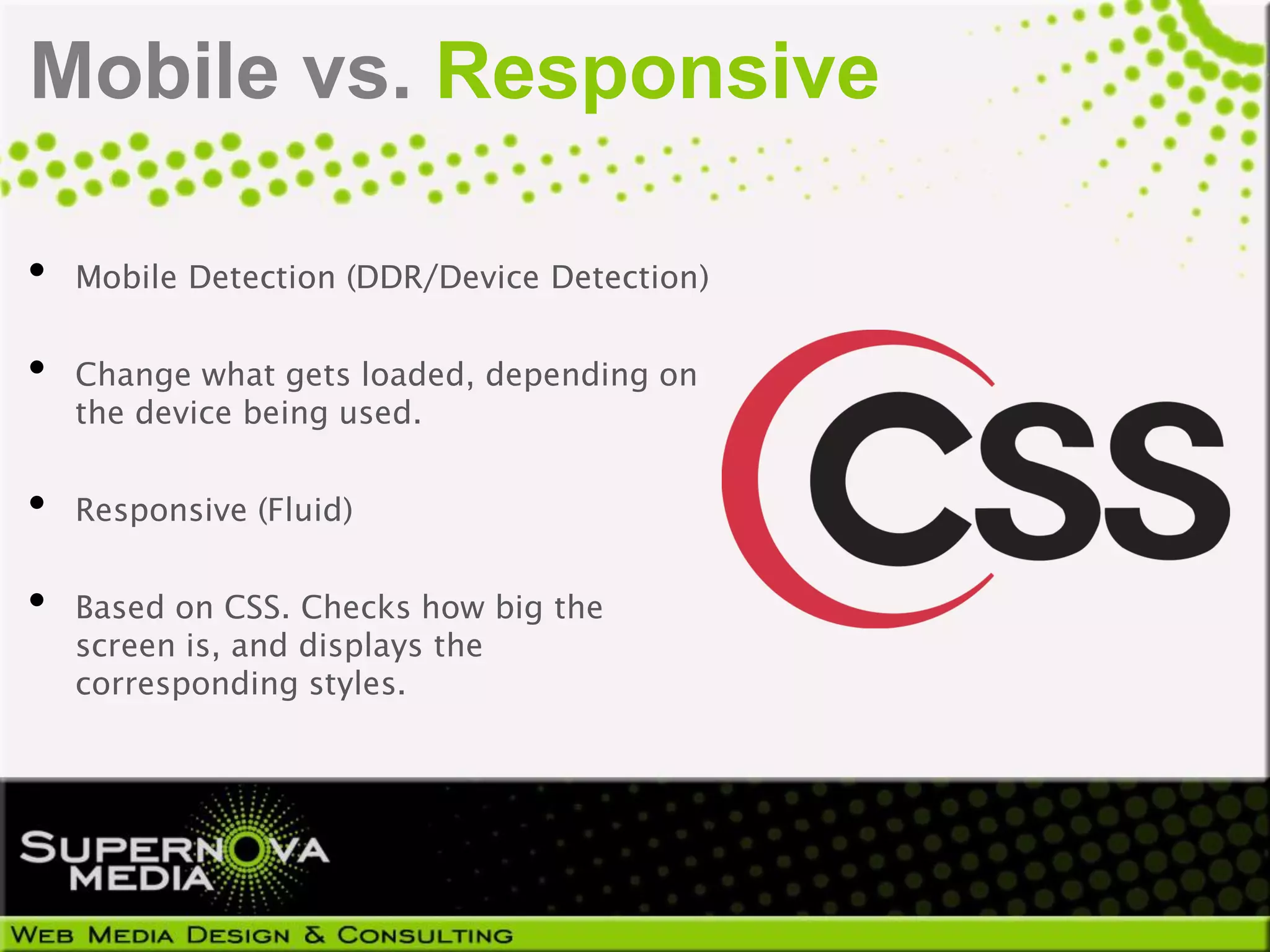 Mobile vs. Responsive

•   Mobile Detection (DDR/Device Detection)


•   Change what gets loaded, depending on
    the device being used.


•   Responsive (Fluid)


•   Based on CSS. Checks how big the
    screen is, and displays the
    corresponding styles.
 