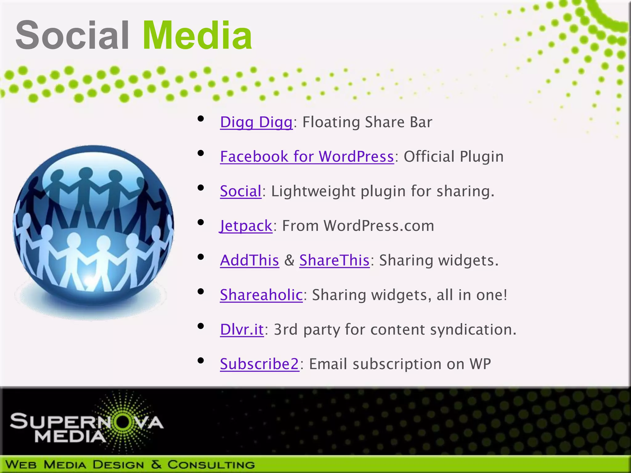 Social Media
         •   Digg Digg: Floating Share Bar

         •   Facebook for WordPress: Official Plugin

         •   Social: Lightweight plugin for sharing.

         •   Jetpack: From WordPress.com

         •   AddThis & ShareThis: Sharing widgets.

         •   Shareaholic: Sharing widgets, all in one!

         •   Dlvr.it: 3rd party for content syndication.

         •   Subscribe2: Email subscription on WP
 