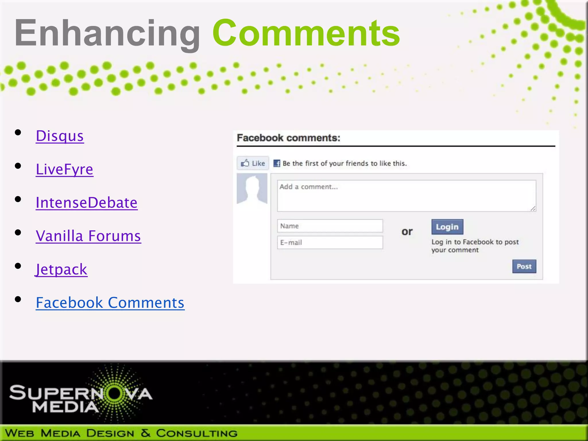 Enhancing Comments

•   Disqus

•   LiveFyre

•   IntenseDebate

•   Vanilla Forums

•   Jetpack

•   Facebook Comments
 