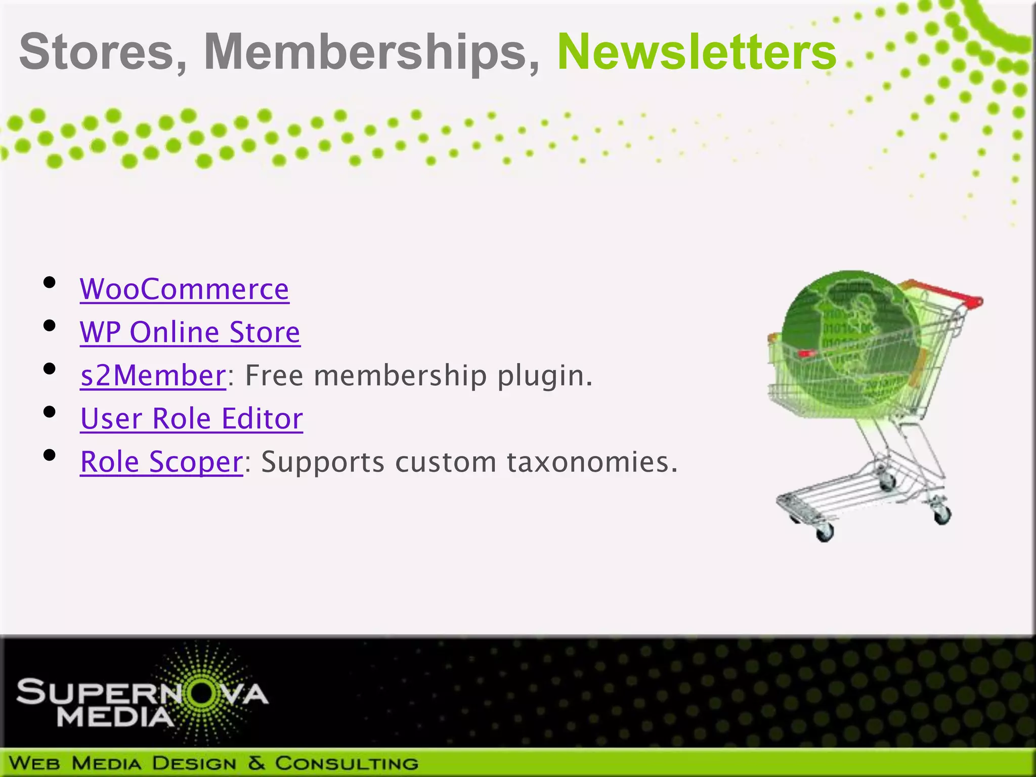 Stores, Memberships, Newsletters



•   WooCommerce
•   WP Online Store
•   s2Member: Free membership plugin.
•   User Role Editor
•   Role Scoper: Supports custom taxonomies.
 
