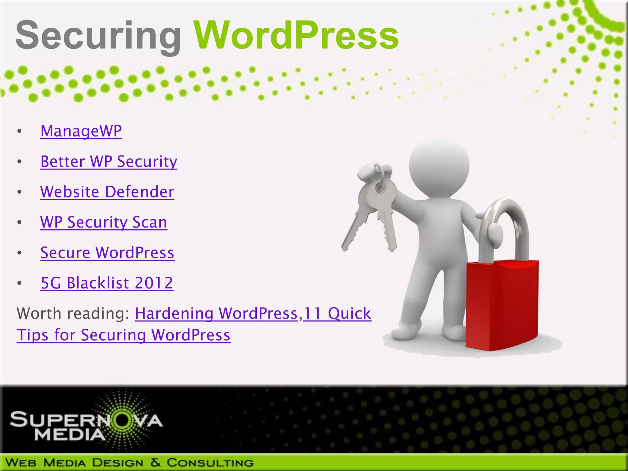 Securing WordPress

•   ManageWP
•   Better WP Security
•   Website Defender
•   WP Security Scan
•   Secure WordPress
•   5G Blacklist 2012
Worth reading: Hardening WordPress,11 Quick
Tips for Securing WordPress
 
