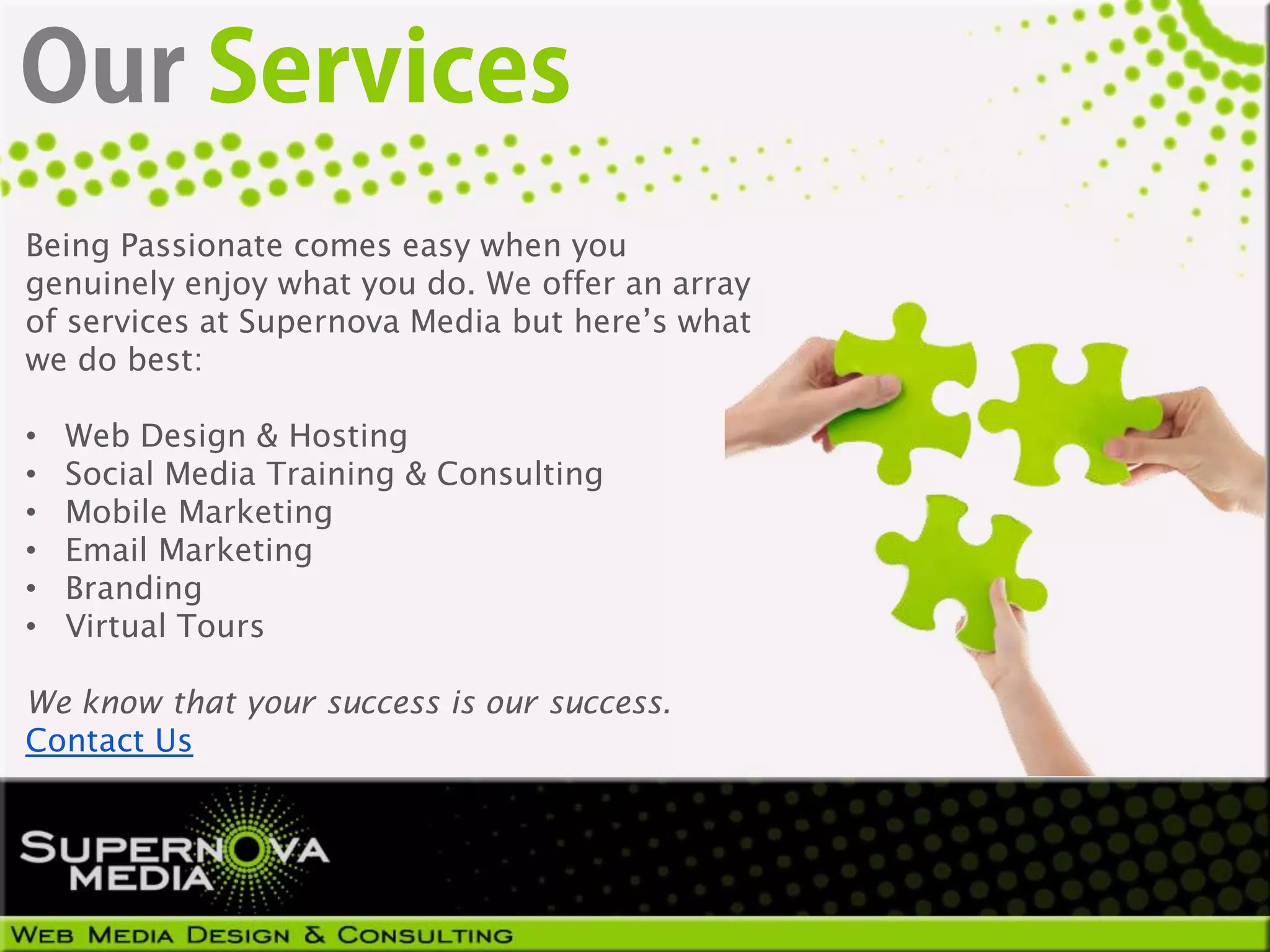 Being Passionate comes easy when you
genuinely enjoy what you do. We offer an array
of services at Supernova Media but here’s what
we do best:

•   Web Design & Hosting
•   Social Media Training & Consulting
•   Mobile Marketing
•   Email Marketing
•   Branding
•   Virtual Tours

We know that your success is our success.
Contact Us
 