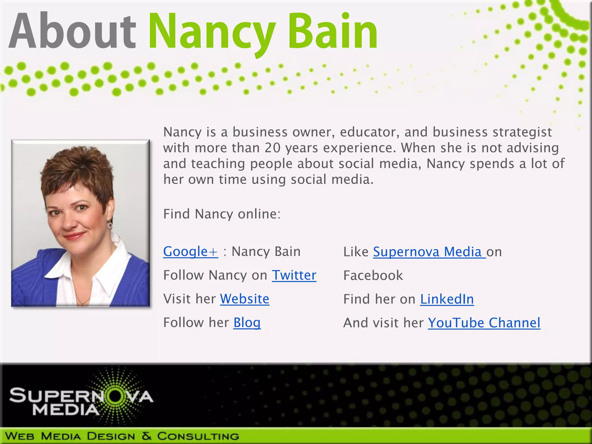 Nancy is a business owner, educator, and business strategist
with more than 20 years experience. When she is not advising
and teaching people about social media, Nancy spends a lot of
her own time using social media.

Find Nancy online:

Google+ : Nancy Bain       Like Supernova Media on
Follow Nancy on Twitter    Facebook
Visit her Website          Find her on LinkedIn
Follow her Blog            And visit her YouTube Channel
 