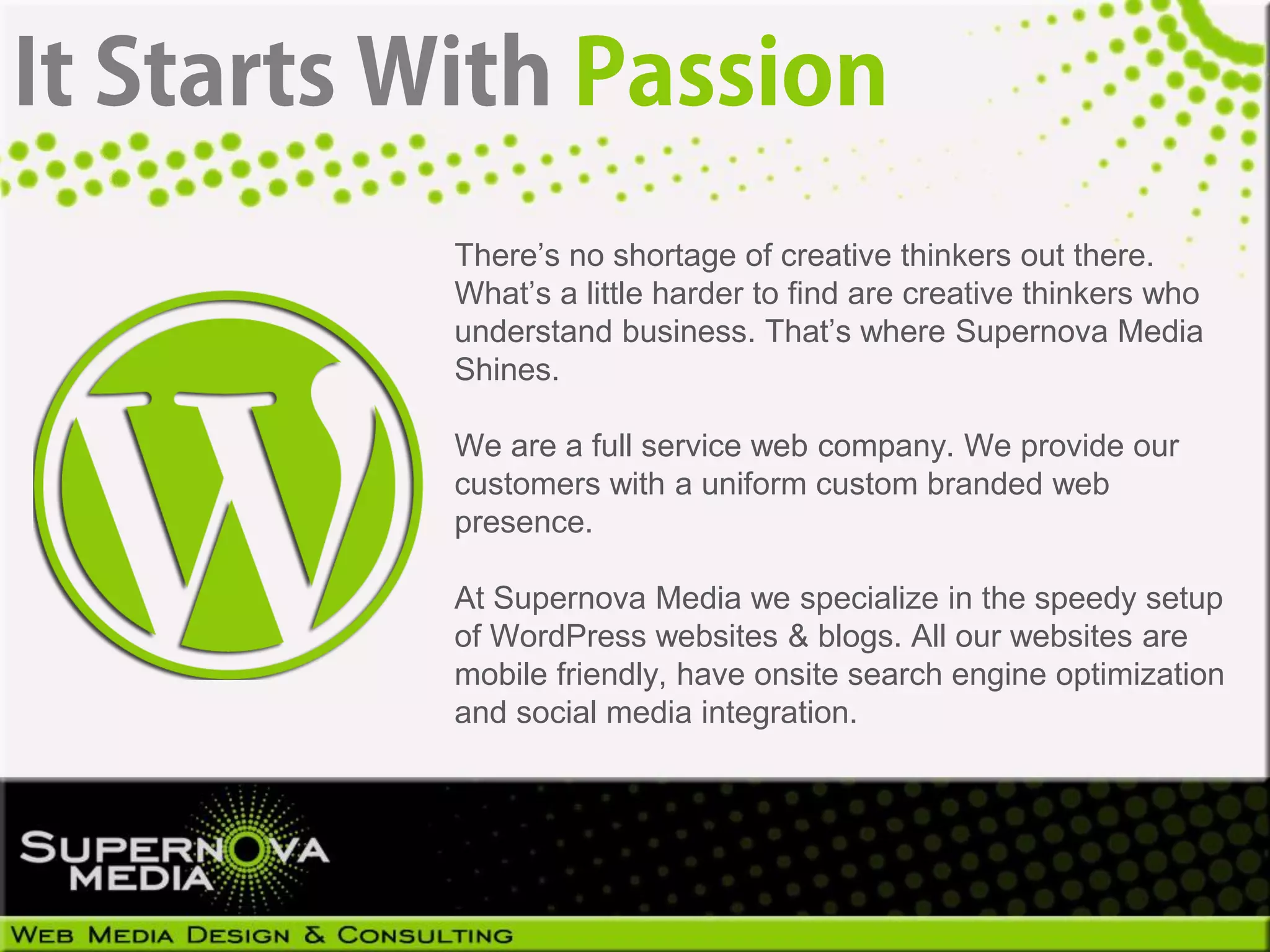 There’s no shortage of creative thinkers out there.
What’s a little harder to find are creative thinkers who
understand business. That’s where Supernova Media
Shines.

We are a full service web company. We provide our
customers with a uniform custom branded web
presence.

At Supernova Media we specialize in the speedy setup
of WordPress websites & blogs. All our websites are
mobile friendly, have onsite search engine optimization
and social media integration.
 