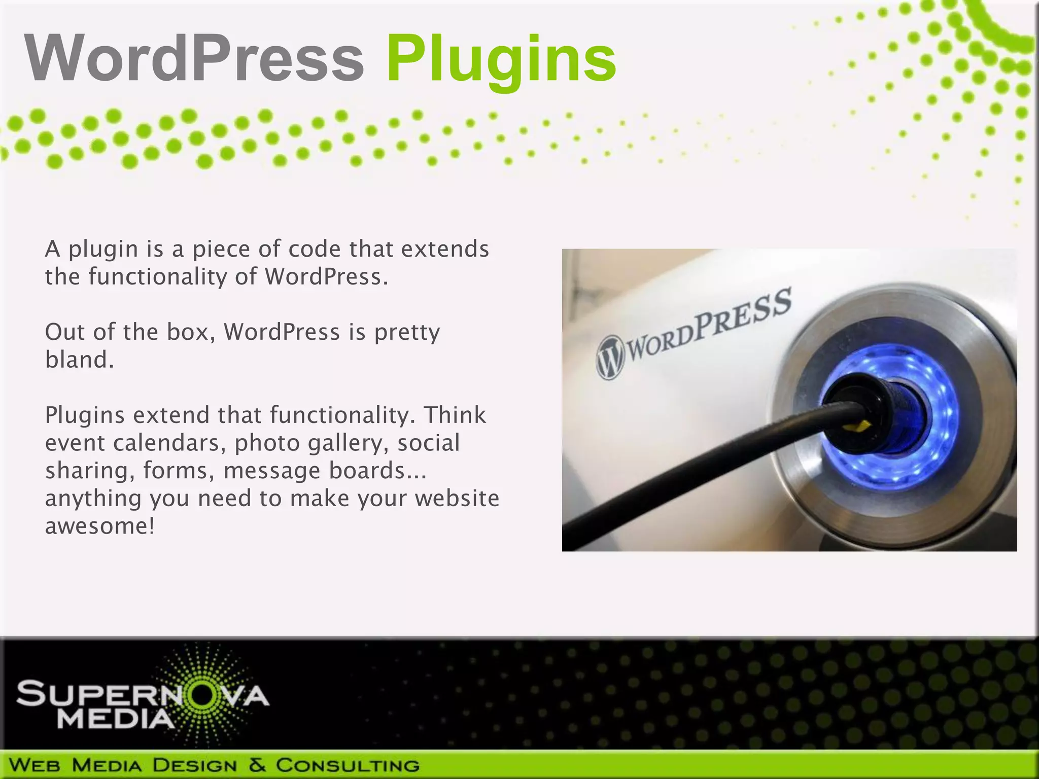 WordPress Plugins

A plugin is a piece of code that extends
the functionality of WordPress.

Out of the box, WordPress is pretty
bland.

Plugins extend that functionality. Think
event calendars, photo gallery, social
sharing, forms, message boards...
anything you need to make your website
awesome!
 