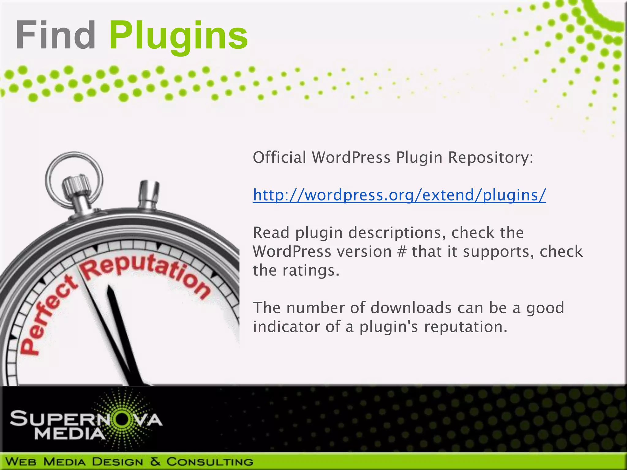 Find Plugins

               Official WordPress Plugin Repository:

               http://wordpress.org/extend/plugins/

               Read plugin descriptions, check the
               WordPress version # that it supports, check
               the ratings.

               The number of downloads can be a good
               indicator of a plugin's reputation.
 