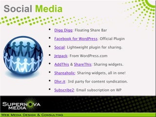 Social Media
         •   Digg Digg: Floating Share Bar

         •   Facebook for WordPress: Official Plugin

         •   Social: Lightweight plugin for sharing.

         •   Jetpack: From WordPress.com

         •   AddThis & ShareThis: Sharing widgets.

         •   Shareaholic: Sharing widgets, all in one!

         •   Dlvr.it: 3rd party for content syndication.

         •   Subscribe2: Email subscription on WP
 