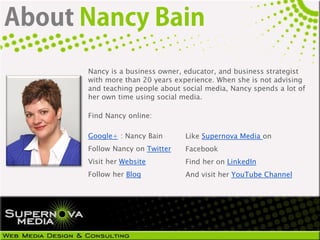 Nancy is a business owner, educator, and business strategist
with more than 20 years experience. When she is not advising
and teaching people about social media, Nancy spends a lot of
her own time using social media.

Find Nancy online:

Google+ : Nancy Bain       Like Supernova Media on
Follow Nancy on Twitter    Facebook
Visit her Website          Find her on LinkedIn
Follow her Blog            And visit her YouTube Channel
 