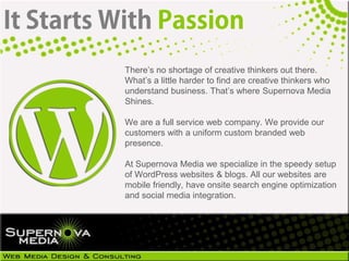 There’s no shortage of creative thinkers out there.
What’s a little harder to find are creative thinkers who
understand business. That’s where Supernova Media
Shines.

We are a full service web company. We provide our
customers with a uniform custom branded web
presence.

At Supernova Media we specialize in the speedy setup
of WordPress websites & blogs. All our websites are
mobile friendly, have onsite search engine optimization
and social media integration.
 