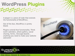 WordPress Plugins

A plugin is a piece of code that extends
the functionality of WordPress.

Out of the box, WordPress is pretty
bland.

Plugins extend that functionality. Think
event calendars, photo gallery, social
sharing, forms, message boards...
anything you need to make your website
awesome!
 
