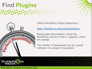 Find Plugins

               Official WordPress Plugin Repository:

               http://wordpress.org/extend/plugins/

               Read plugin descriptions, check the
               WordPress version # that it supports, check
               the ratings.

               The number of downloads can be a good
               indicator of a plugin's reputation.
 