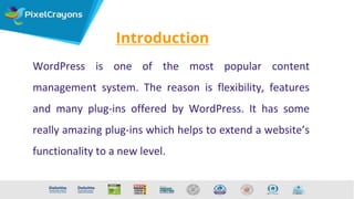 Introduction
WordPress is one of the most popular content
management system. The reason is flexibility, features
and many plug-ins offered by WordPress. It has some
really amazing plug-ins which helps to extend a website’s
functionality to a new level.
 