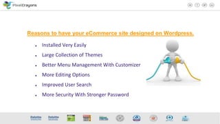 ● Installed Very Easily
● Large Collection of Themes
● Better Menu Management With Customizer
● More Editing Options
● Improved User Search
● More Security With Stronger Password
Reasons to have your eCommerce site designed on Wordpress.
 