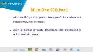 All In One SEO Pack
● All in one SEO pack can prove to be very useful for a website as it
includes everything one needs
● Ability to manage keywords, descriptions, titles and heading as
well as duplicate content.
 