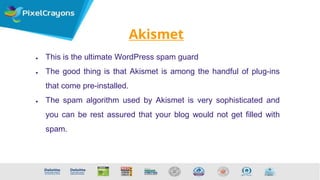 Akismet
● This is the ultimate WordPress spam guard
● The good thing is that Akismet is among the handful of plug-ins
that come pre-installed.
● The spam algorithm used by Akismet is very sophisticated and
you can be rest assured that your blog would not get filled with
spam.
 