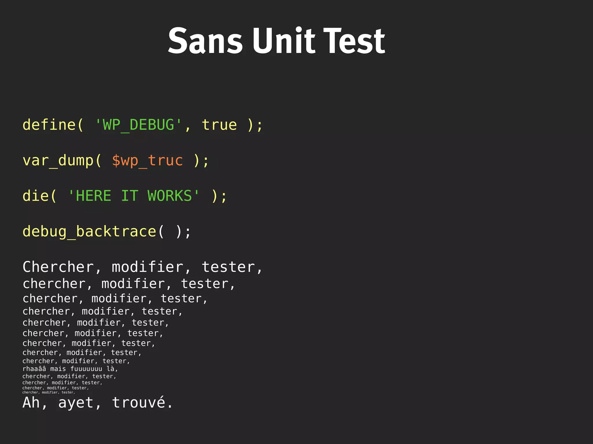 Sans Unit Test
define( 'WP_DEBUG', true );
var_dump( $wp_truc );
die( 'HERE IT WORKS' );
debug_backtrace( );
Chercher, modifier, tester,
chercher, modifier, tester,
chercher, modifier, tester,
chercher, modifier, tester,
chercher, modifier, tester,
chercher, modifier, tester,
chercher, modifier, tester,
chercher, modifier, tester,
chercher, modifier, tester,
rhaaââ mais fuuuuuuu là,
chercher, modifier, tester,
chercher, modifier, tester,
chercher, modifier, tester,
chercher, modifier, tester,
Ah, ayet, trouvé.
 