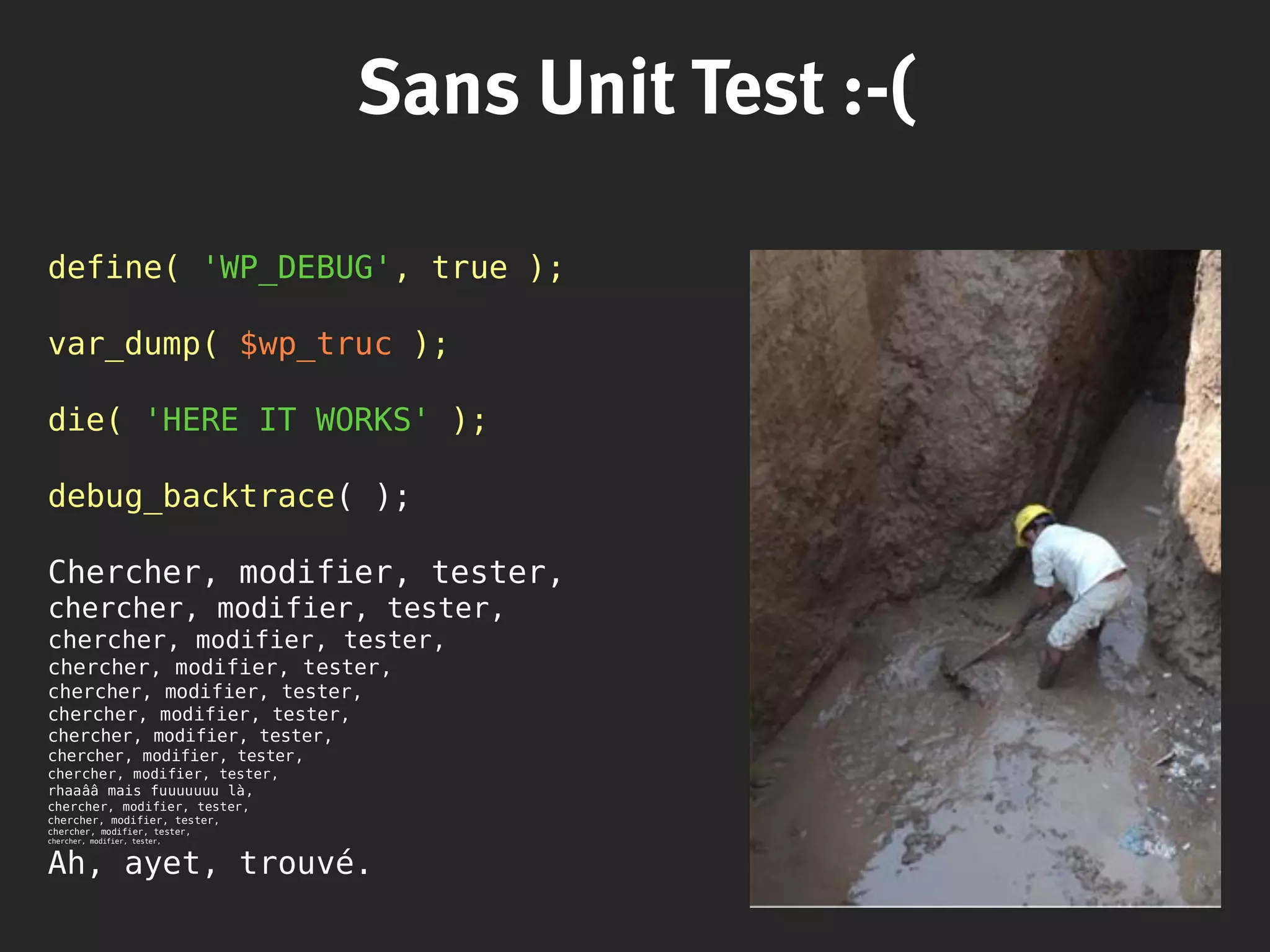 Sans Unit Test :-(
define( 'WP_DEBUG', true );
var_dump( $wp_truc );
die( 'HERE IT WORKS' );
debug_backtrace( );
Chercher, modifier, tester,
chercher, modifier, tester,
chercher, modifier, tester,
chercher, modifier, tester,
chercher, modifier, tester,
chercher, modifier, tester,
chercher, modifier, tester,
chercher, modifier, tester,
chercher, modifier, tester,
rhaaââ mais fuuuuuuu là,
chercher, modifier, tester,
chercher, modifier, tester,
chercher, modifier, tester,
chercher, modifier, tester,
Ah, ayet, trouvé.
 