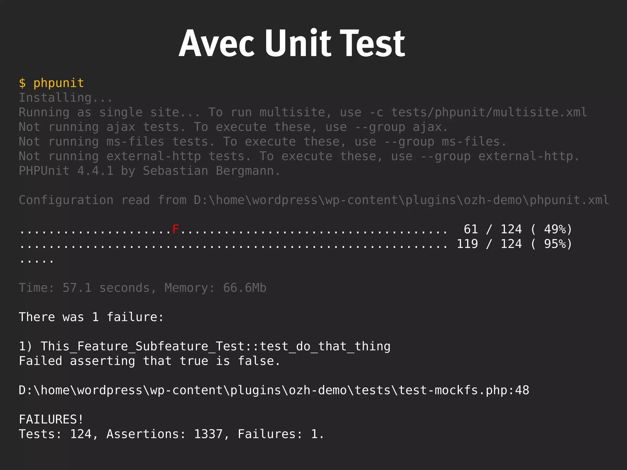 Avec Unit Test
$ phpunit
Installing...
Running as single site... To run multisite, use -c tests/phpunit/multisite.xml
Not running ajax tests. To execute these, use --group ajax.
Not running ms-files tests. To execute these, use --group ms-files.
Not running external-http tests. To execute these, use --group external-http.
PHPUnit 4.4.1 by Sebastian Bergmann.
Configuration read from D:homewordpresswp-contentpluginsozh-demophpunit.xml
.....................F..................................... 61 / 124 ( 49%)
........................................................... 119 / 124 ( 95%)
.....
Time: 57.1 seconds, Memory: 66.6Mb
There was 1 failure:
1) This_Feature_Subfeature_Test::test_do_that_thing
Failed asserting that true is false.
D:homewordpresswp-contentpluginsozh-demoteststest-mockfs.php:48
FAILURES!
Tests: 124, Assertions: 1337, Failures: 1.
 