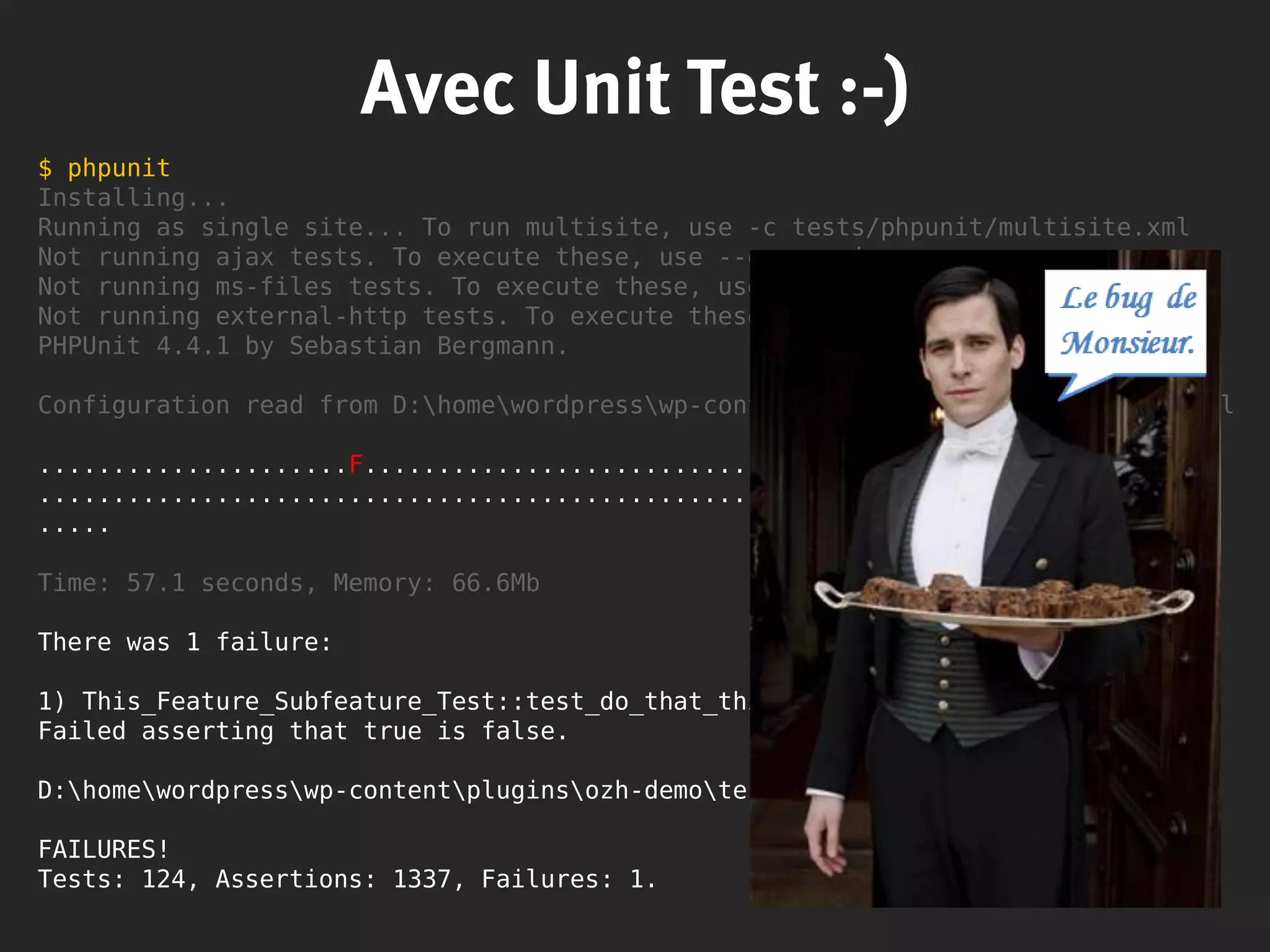 $ phpunit
Installing...
Running as single site... To run multisite, use -c tests/phpunit/multisite.xml
Not running ajax tests. To execute these, use --group ajax.
Not running ms-files tests. To execute these, use --group ms-files.
Not running external-http tests. To execute these, use --group external-http.
PHPUnit 4.4.1 by Sebastian Bergmann.
Configuration read from D:homewordpresswp-contentpluginsozh-demophpunit.xml
.....................F..................................... 61 / 124 ( 49%)
........................................................... 119 / 124 ( 95%)
.....
Time: 57.1 seconds, Memory: 66.6Mb
There was 1 failure:
1) This_Feature_Subfeature_Test::test_do_that_thing
Failed asserting that true is false.
D:homewordpresswp-contentpluginsozh-demoteststest-mockfs.php:48
FAILURES!
Tests: 124, Assertions: 1337, Failures: 1.
Avec Unit Test :-)
 