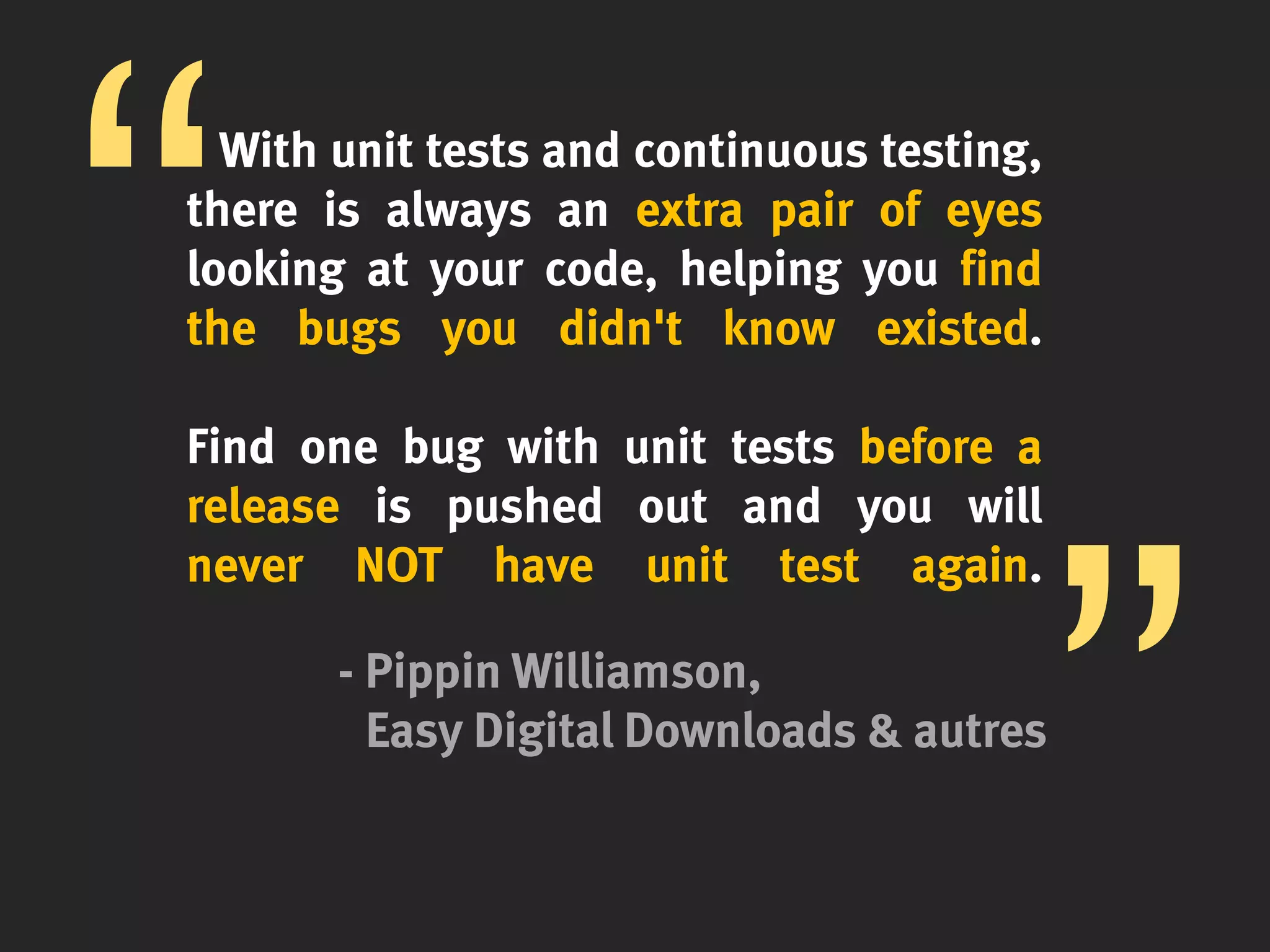 With unit tests and continuous testing,
there is always an extra pair of eyes
looking at your code, helping you find
the bugs you didn't know existed.
Find one bug with unit tests before a
release is pushed out and you will
never NOT have unit test again.
- Pippin Williamson,
Easy Digital Downloads & autres
 