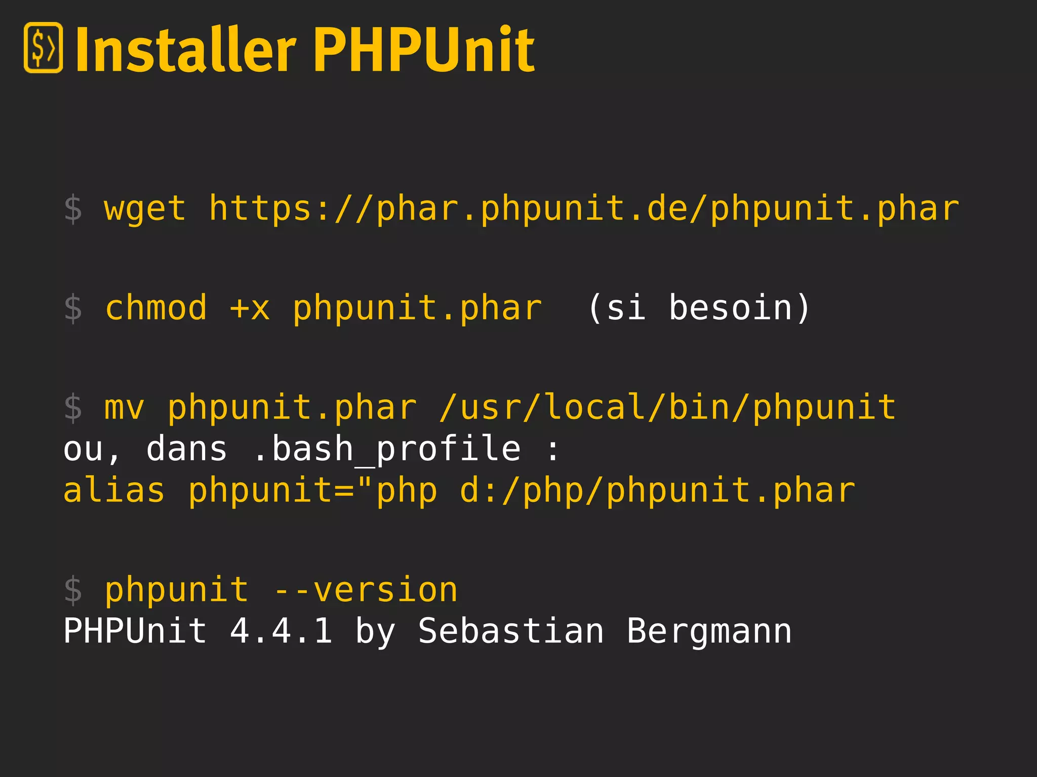 $ wget https://phar.phpunit.de/phpunit.phar
$ chmod +x phpunit.phar (si besoin)
$ mv phpunit.phar /usr/local/bin/phpunit
ou, dans .bash_profile :
alias phpunit="php d:/php/phpunit.phar
$ phpunit --version
PHPUnit 4.4.1 by Sebastian Bergmann
Installer PHPUnit
 