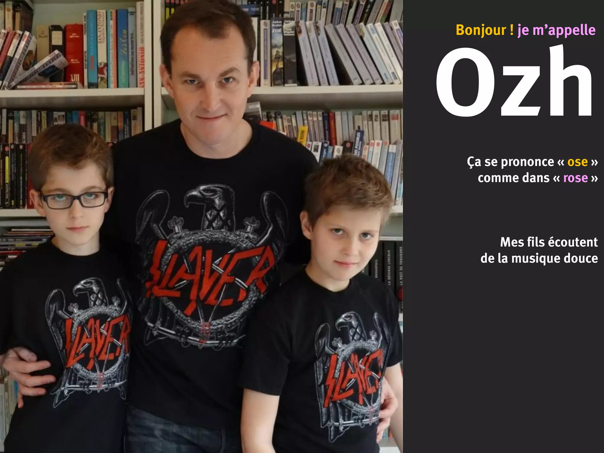 Ozh
Ça se prononce « ose »
comme dans « rose »
Mes fils écoutent
de la musique douce
Bonjour ! je m’appelle
 