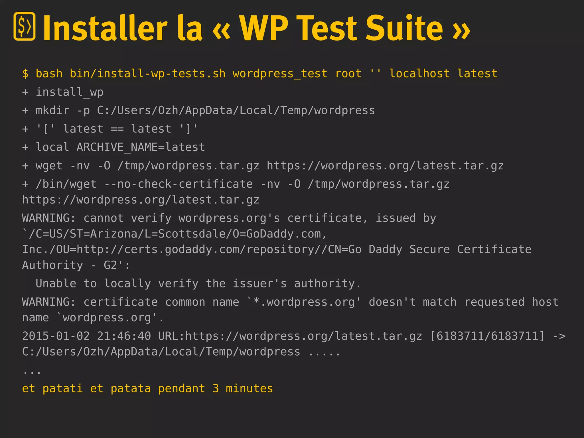 $ bash bin/install-wp-tests.sh wordpress_test root '' localhost latest
+ install_wp
+ mkdir -p C:/Users/Ozh/AppData/Local/Temp/wordpress
+ '[' latest == latest ']'
+ local ARCHIVE_NAME=latest
+ wget -nv -O /tmp/wordpress.tar.gz https://wordpress.org/latest.tar.gz
+ /bin/wget --no-check-certificate -nv -O /tmp/wordpress.tar.gz
https://wordpress.org/latest.tar.gz
WARNING: cannot verify wordpress.org's certificate, issued by
`/C=US/ST=Arizona/L=Scottsdale/O=GoDaddy.com,
Inc./OU=http://certs.godaddy.com/repository//CN=Go Daddy Secure Certificate
Authority - G2':
Unable to locally verify the issuer's authority.
WARNING: certificate common name `*.wordpress.org' doesn't match requested host
name `wordpress.org'.
2015-01-02 21:46:40 URL:https://wordpress.org/latest.tar.gz [6183711/6183711] ->
C:/Users/Ozh/AppData/Local/Temp/wordpress .....
...
et patati et patata pendant 3 minutes
Installer la « WP Test Suite »
 