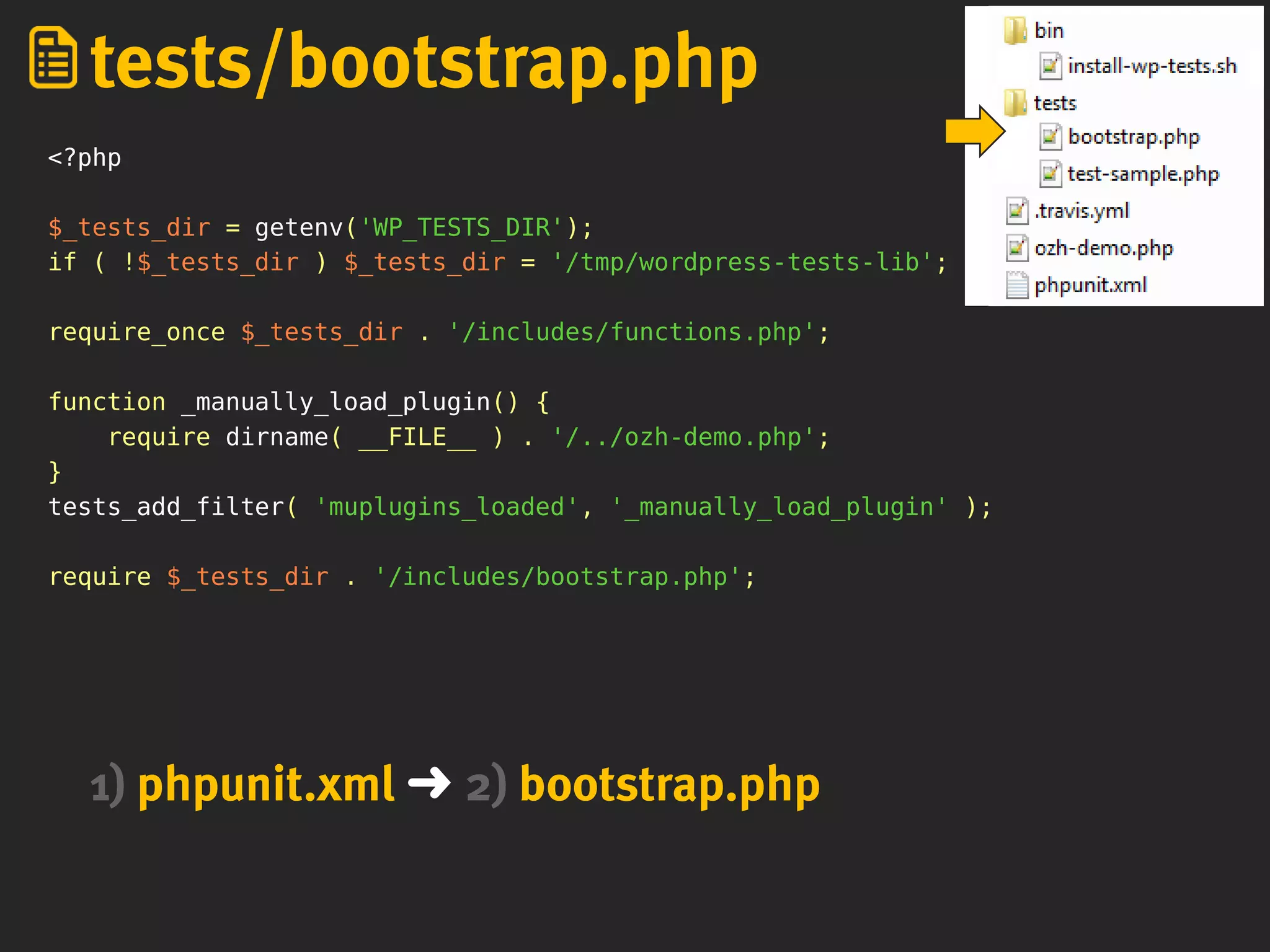 <?php
$_tests_dir = getenv('WP_TESTS_DIR');
if ( !$_tests_dir ) $_tests_dir = '/tmp/wordpress-tests-lib';
require_once $_tests_dir . '/includes/functions.php';
function _manually_load_plugin() {
require dirname( __FILE__ ) . '/../ozh-demo.php';
}
tests_add_filter( 'muplugins_loaded', '_manually_load_plugin' );
require $_tests_dir . '/includes/bootstrap.php';
tests/bootstrap.php
1) phpunit.xml ➜ 2) bootstrap.php
 