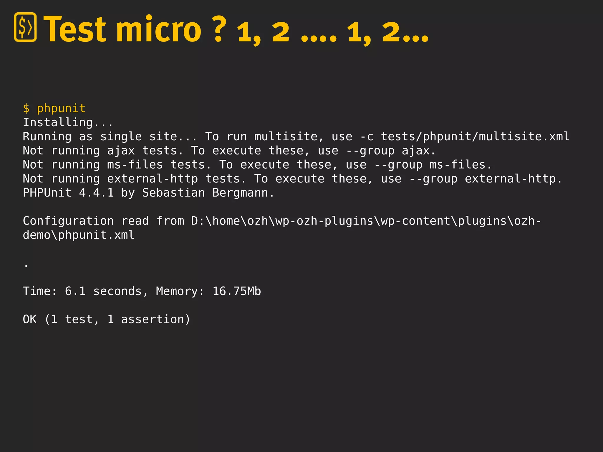 $ phpunit
Installing...
Running as single site... To run multisite, use -c tests/phpunit/multisite.xml
Not running ajax tests. To execute these, use --group ajax.
Not running ms-files tests. To execute these, use --group ms-files.
Not running external-http tests. To execute these, use --group external-http.
PHPUnit 4.4.1 by Sebastian Bergmann.
Configuration read from D:homeozhwp-ozh-pluginswp-contentpluginsozh-
demophpunit.xml
.
Time: 6.1 seconds, Memory: 16.75Mb
OK (1 test, 1 assertion)
Test micro ? 1, 2 …. 1, 2…
 