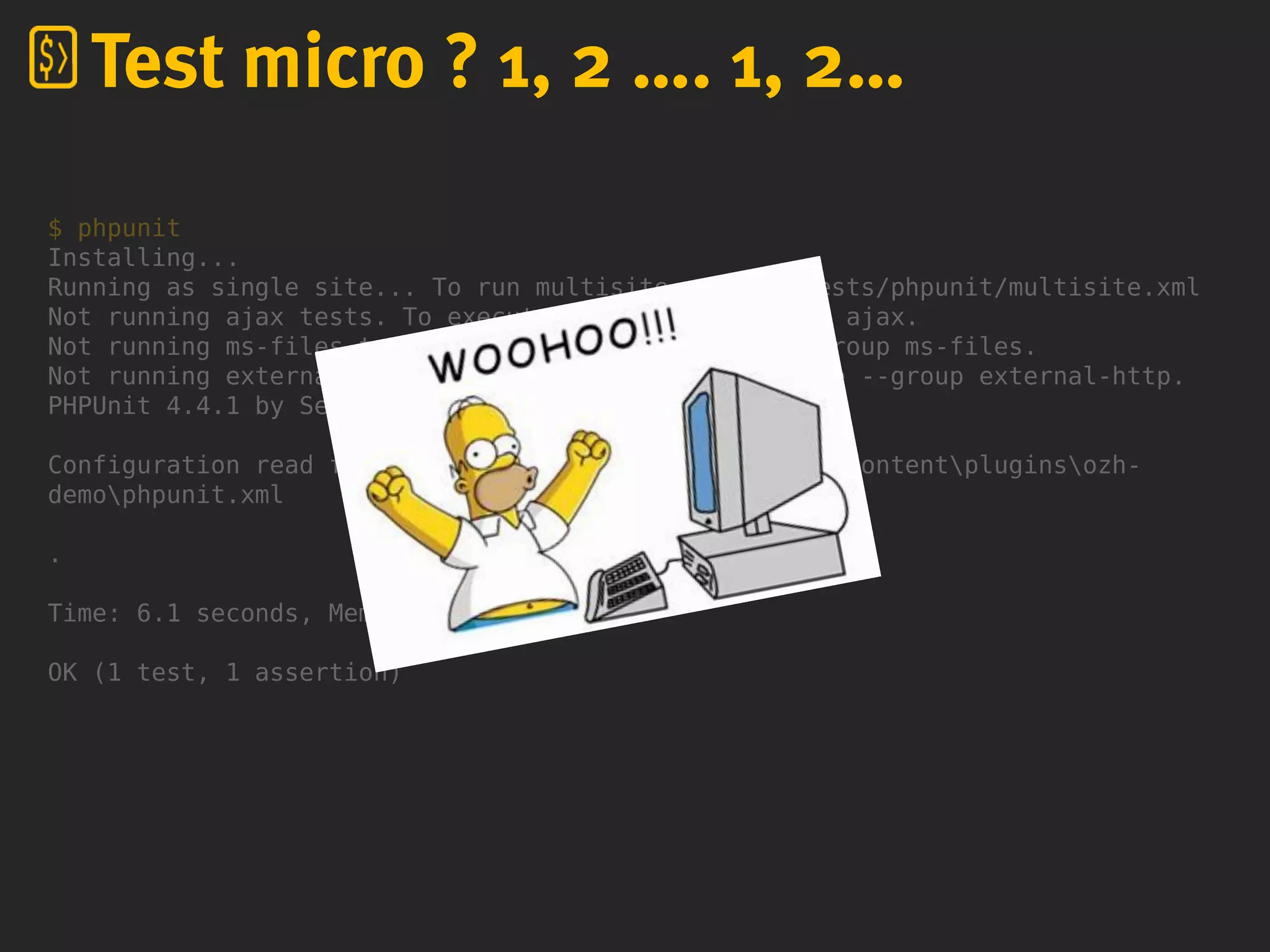 $ phpunit
Installing...
Running as single site... To run multisite, use -c tests/phpunit/multisite.xml
Not running ajax tests. To execute these, use --group ajax.
Not running ms-files tests. To execute these, use --group ms-files.
Not running external-http tests. To execute these, use --group external-http.
PHPUnit 4.4.1 by Sebastian Bergmann.
Configuration read from D:homeozhwp-ozh-pluginswp-contentpluginsozh-
demophpunit.xml
.
Time: 6.1 seconds, Memory: 16.75Mb
OK (1 test, 1 assertion)
Test micro ? 1, 2 …. 1, 2…
 