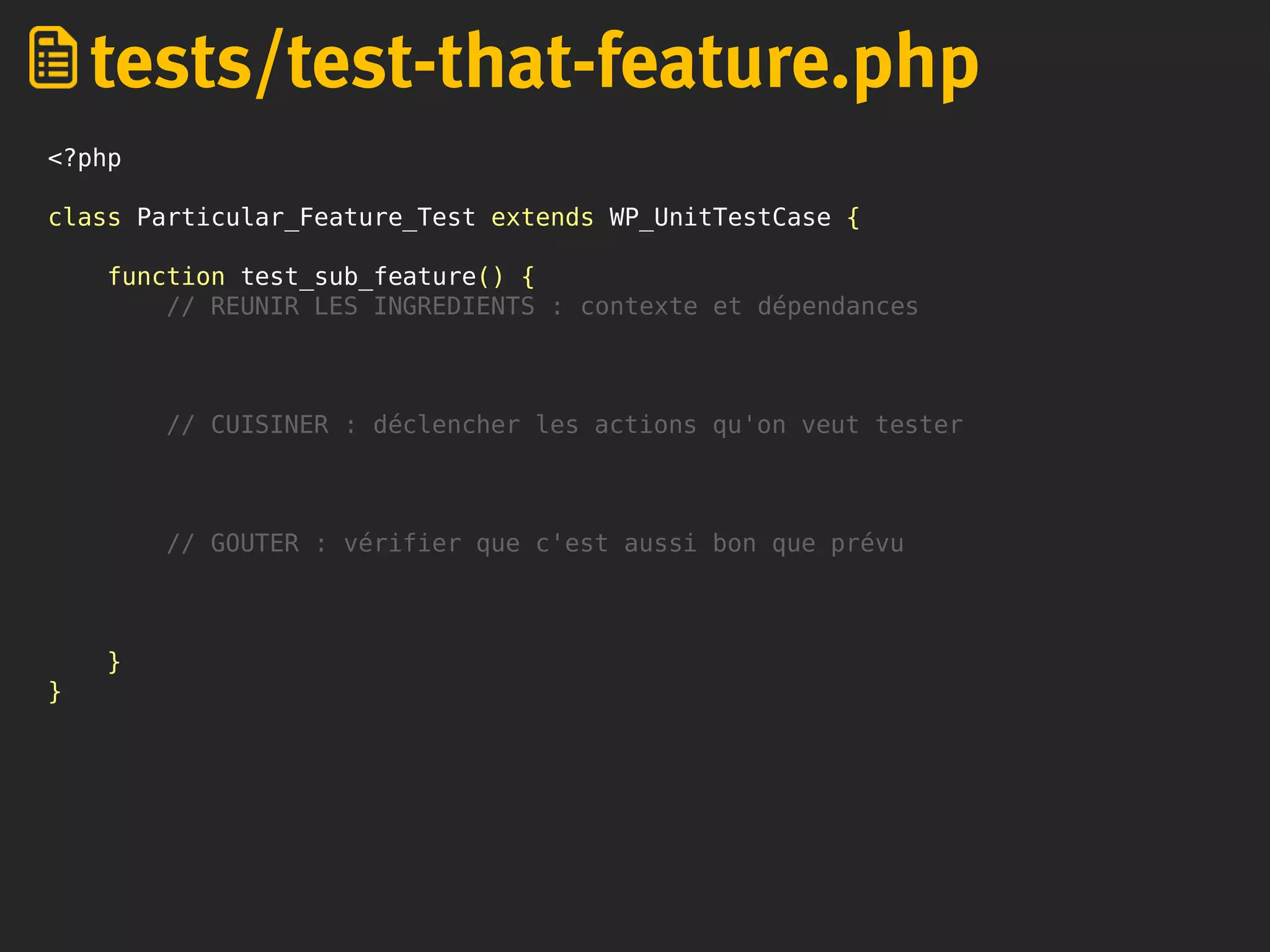 <?php
class Particular_Feature_Test extends WP_UnitTestCase {
function test_sub_feature() {
// REUNIR LES INGREDIENTS : contexte et dépendances
// CUISINER : déclencher les actions qu'on veut tester
// GOUTER : vérifier que c'est aussi bon que prévu
}
}
tests/test-that-feature.php
 